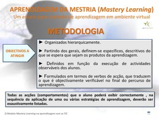 APRENDIZAGEM DA MESTRIA (Mastery Learning)
       Um ensaio para contexto de aprendizagem em ambiente virtual

                                   METODOLOGIA
                            ► Organizados hierarquicamente.
OBJECTIVOS A                ► Partindo dos gerais, definem-se específicos, descritivos do
  ATINGIR                   que se espera que sejam os produtos da aprendizagem.
                            ► Definidos em função da execução de actividades
                            observáveis dos alunos.
                            ► Formulados em termos de verbos de acção, que traduzem
                            o que é objectivamente verificável no final do percurso de
                            aprendizagem.

  Todas as acções (comportamentos) que o aluno poderá exibir correctamente , na
  sequência da aplicação de uma ou várias estratégias de aprendizagem, deverão ser
  exaustivamente listadas.

O Modelo Mastery Learning na aprendizagem com as TIC
 