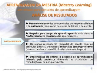 APRENDIZAGEM DA MESTRIA (Mastery Learning)
                    um ensaio para contexto de aprendizagem
                                       ANÁLISE DE RESULTADOS
                               ► Desenvolvimento das competências de responsabilidade
                               e de autonomia, bem como destrezas de leitura e de escrita.

                               ► Respeito pelo tempo de aprendizagem de cada aluno e
                               feedback/reforço constante das aprendizagens.
 POTENCIALIDADES
                               ► Os alunos responderão (outputs) de acordo com os
                               estímulos (inputs), treinando a mestria ao seu próprio ritmo
                               (sucesso de alunos com dificuldades de aprendizagem).

                               ► Diferenciação do ensino: o processo de aprendizagem
                               liderado pelo professor diferencia as actividades de
                               remediação ou de enriquecimento.

O Modelo Mastery Learning na aprendizagem com as TIC
 