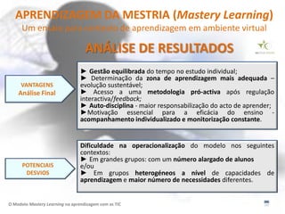 APRENDIZAGEM DA MESTRIA (Mastery Learning)
      Um ensaio para contexto de aprendizagem em ambiente virtual

                                   ANÁLISE DE RESULTADOS
                                 ► Gestão equilibrada do tempo no estudo individual;
                                 ► Determinação da zona de aprendizagem mais adequada –
     VANTAGENS                   evolução sustentável;
    Análise Final                ► Acesso a uma metodologia pró-activa após regulação
                                 interactiva/feedback;
                                 ► Auto-disciplina - maior responsabilização do acto de aprender;
                                 ►Motivação essencial para a eficácia do ensino -
                                 acompanhamento individualizado e monitorização constante.


                                 Dificuldade na operacionalização do modelo nos seguintes
                                 contextos:
                                 ► Em grandes grupos: com um número alargado de alunos
      POTENCIAIS                 e/ou
       DESVIOS                   ► Em grupos heterogéneos a nível de capacidades de
                                 aprendizagem e maior número de necessidades diferentes.


O Modelo Mastery Learning na aprendizagem com as TIC
 