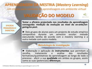 APRENDIZAGEM DA MESTRIA (Mastery Learning)
      Um ensaio para contexto de aprendizagem em ambiente virtual

                              VALIDAÇÃO DO MODELO
                            Testar a eficácia projectada nos resultados da aprendizagem
   EFICÁCIA                 conseguida: medição da evolução ao nível do ex-ante/on-
PEDAGÓGICA E                going/ex-post.
  DIDÁCTICA
                            ► Dois grupos de alunos para um projecto de estudo empírico
                            comparativo durante um semestre escolar: metade
                            executando tarefas de acordo com o mastery learning e a
                            outra metade com outro modelo.

                                                  Metodologia de investigação

                            ► Elaboração e aplicação de instrumentos que permitam a
                            recolha,    tratamento      e    análise  dos    resultados
                            formativos/quantitativos da aprendizagem ao longo de todo o
                            processo - aferir a sua qualidade em ambos os grupos, assim
                            como as suas (potenciais) diferenças.
O Modelo Mastery Learning na aprendizagem com as TIC
 