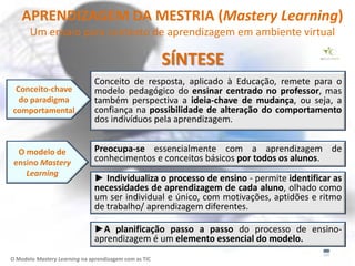 APRENDIZAGEM DA MESTRIA (Mastery Learning)
       Um ensaio para contexto de aprendizagem em ambiente virtual

                                                       SÍNTESE
                               Conceito de resposta, aplicado à Educação, remete para o
 Conceito-chave                modelo pedagógico do ensinar centrado no professor, mas
  do paradigma                 também perspectiva a ideia-chave de mudança, ou seja, a
comportamental                 confiança na possibilidade de alteração do comportamento
                               dos indivíduos pela aprendizagem.


  O modelo de                  Preocupa-se essencialmente com a aprendizagem de
 ensino Mastery                conhecimentos e conceitos básicos por todos os alunos.
    Learning
                               ► Individualiza o processo de ensino - permite identificar as
                               necessidades de aprendizagem de cada aluno, olhado como
                               um ser individual e único, com motivações, aptidões e ritmo
                               de trabalho/ aprendizagem diferentes.

                               ►A planificação passo a passo do processo de ensino-
                               aprendizagem é um elemento essencial do modelo.
O Modelo Mastery Learning na aprendizagem com as TIC
 