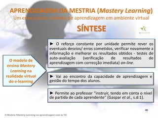 APRENDIZAGEM DA MESTRIA (Mastery Learning)
       Um ensaio para contexto de aprendizagem em ambiente virtual

                                                       SÍNTESE
                                     ► O reforço constante por unidade permite rever os
                                     eventuais desvios/ erros cometidos, verificar novamente a
                                     informação e melhorar os resultados obtidos - testes de
                                     auto-avaliação    (verificação   de      resultados   de
   O modelo de
                                     aprendizagem com correcção imediata) on-line.
  ensino Mastery
    Learning na
 realidade virtual                   ► Vai ao encontro da capacidade de aprendizagem e
   do e-learning                     gestão do tempo dos alunos.

                                     ► Permite ao professor “instruir, tendo em conta o nível
                                     de partida de cada aprendente” (Gaspar et al., s.d:1).


O Modelo Mastery Learning na aprendizagem com as TIC
 