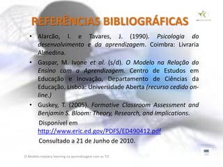 REFERÊNCIAS BIBLIOGRÁFICAS
   • Alarcão, I. e Tavares, J. (1990). Psicologia do
     desenvolvimento e da aprendizagem. Coimbra: Livraria
     Almedina.
   • Gaspar, M. Ivone et al. (s/d). O Modelo na Relação do
     Ensino com a Aprendizagem. Centro de Estudos em
     Educação e Inovação, Departamento de Ciências da
     Educação. Lisboa: Universidade Aberta (recurso cedido on-
     line.)
   • Guskey, T. (2005). Formative Classroom Assessment and
     Benjamin S. Bloom: Theory, Research, and Implications.
      Disponível em
     http://www.eric.ed.gov/PDFS/ED490412.pdf
      Consultado a 21 de Junho de 2010.

O Modelo mastery learning na aprendizagem com as TIC
 
