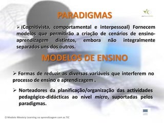 PARADIGMAS
          (Cognitivista, comportamental e interpessoal) Fornecem
         modelos que permitirão a criação de cenários de ensino-
         aprendizagem distintos, embora não integralmente
         separados uns dos outros.

                             MODELOS DE ENSINO
       Formas de reduzir as diversas variáveis que interferem no
      processo de ensino e aprendizagem .
       Norteadores da planificação/organização das actividades
        pedagógico-didácticas ao nível micro, suportadas pelos
        paradigmas.

O Modelo Mastery Learning na aprendizagem com as TIC
 
