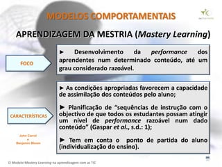 MODELOS COMPORTAMENTAIS
    APRENDIZAGEM DA MESTRIA (Mastery Learning)
                              ►    Desenvolvimento      da performance  dos
       FOCO
                              aprendentes num determinado conteúdo, até um
                              grau considerado razoável.

                              ► As condições  apropriadas favorecem a capacidade
                              de assimilação dos conteúdos pelo aluno;
                              ► Planificação de “sequências de instrução com o
 CARACTERÍSTICAS              objectivo de que todos os estudantes possam atingir
                              um nível de performance razoável num dado
                              conteúdo” (Gaspar et al., s.d.: 1);
      John Carrol
          e
    Benjamin Bloom
                              ► Tem em conta o ponto de partida do aluno
                              (individualização do ensino).

O Modelo Mastery Learning na aprendizagem com as TIC
 