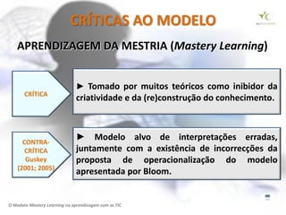 CRÍTICAS AO MODELO
   APRENDIZAGEM DA MESTRIA (Mastery Learning)


                               ► Tomado por muitos teóricos como inibidor da
       CRÍTICA
                               criatividade e da (re)construção do conhecimento.



      CONTRA-
                               ► Modelo alvo de interpretações erradas,
       CRÍTICA                 juntamente com a existência de incorrecções da
       Guskey                  proposta de operacionalização do modelo
    (2001; 2005)
                               apresentada por Bloom.


O Modelo Mastery Learning na aprendizagem com as TIC
 