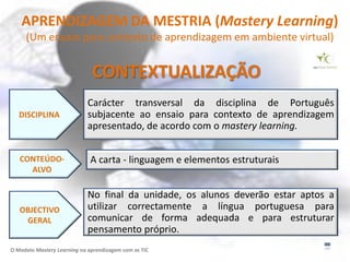 APRENDIZAGEM DA MESTRIA (Mastery Learning)
     (Um ensaio para contexto de aprendizagem em ambiente virtual)


                              CONTEXTUALIZAÇÃO
                             Carácter transversal da disciplina de Português
   DISCIPLINA                subjacente ao ensaio para contexto de aprendizagem
                             apresentado, de acordo com o mastery learning.


   CONTEÚDO-                  A carta - linguagem e elementos estruturais
     ALVO

                             No final da unidade, os alunos deverão estar aptos a
   OBJECTIVO                 utilizar correctamente a língua portuguesa para
    GERAL                    comunicar de forma adequada e para estruturar
                             pensamento próprio.
O Modelo Mastery Learning na aprendizagem com as TIC
 