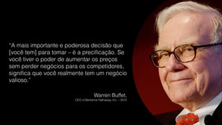 “A mais importante e poderosa decisão que
[você tem] para tomar – é a preciﬁcação. Se
você tiver o poder de aumentar os preços
sem perder negócios para os competidores,
signiﬁca que você realmente tem um negócio
valioso.”
Warren Buffet,
CEO of Berkshire Hathaway, Inc. – 2010
 