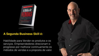 A Segunda Business Skill é: !
!
Habilidade para Vender os produtos e os
serviços. Empreendedores direcionam o
progresso por melhorar continuamente os
métodos de vendas e a proposta de valor.
 