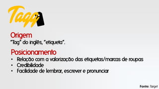 Tagg
Origem
“Tag” do inglês, “etiqueta”.

Posicionamento
• Relação com a valorização das etiquetas/marcas de roupas
• Credibilidade
• Facilidade de lembrar, escrever e pronunciar
Fonte: Target

 