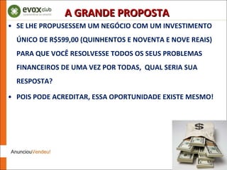 SE LHE PROPUSESSEM UM NEGÓCIO COM UM INVESTIMENTO ÚNICO DE R$599,00 (QUINHENTOS E NOVENTA E NOVE REAIS) PARA QUE VOCÊ RESOLVESSE TODOS OS SEUS PROBLEMAS FINANCEIROS DE UMA VEZ POR TODAS,  QUAL SERIA SUA RESPOSTA? POIS PODE ACREDITAR, ESSA OPORTUNIDADE EXISTE MESMO! A GRANDE PROPOSTA 