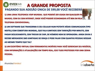 PAGANDO SUA ADESÃO ÚNICA DE 599,00 VOCÊ RECEBERÁ: 1) UMA LINHA TELEFONICA VOIP MUNDIAL  QUE PODERÁ SER USADA EM QUALQUER PARTE DO MUNDO, COM OU SEM INTERNET, ONDE VOCÊ PODERÁ ECONOMIZAR ATÉ 90% EM RELAÇÃO Á TELEFONIA CONVENCIONAL; 2) UM SOFTWARE QUE TRANSORMA O SEU CELULAR NUM POTENTE RÁDIO COMUNICADOR (TIPO NEXTEL) COM COBERTURA MUNDIAL, QUE FALA ILIMITADO SEM TARIFAÇÃO POR MINUTO, SEM PAGAR DESLOCAMENTO, SEM TROCAR DE CHIP, DE NÚMERO NEM DE OPERADORA. AINDA ENVIA E RECEBE MENSAGENS SMS ILIMITADAS DE GRAÇA E PODE FALAR COM QUANTAS PESSOAS DESEJAR AO MESMO TEMPO! QUE TAL? 3) UM ESCRITÓRIO VIRTUAL COM FERRAMENTAS INCRÍVEIS PARA VOCÊ GERENCIAR SEU NEGÓCIO, COM INFORMAÇÕES E ATUALIZAÇÕES EM TEMPO REAL, ISSO TUDO PROTEGIDO POR UMA SENHA PESSOAL. A GRANDE PROPOSTA 
