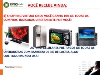 4) SHOPPING VIRTUAL ONDE VOCÊ GANHA 10% DE TODAS AS COMPRAS  INDICADAS DIRETAMENTE POR VOCÊ; 5) LOJA DE RECARGAS PARA CELULARES PRÉ-PAGOS DE TODAS AS OPERADORAS COM MARGEM DE 3% DE LUCRO, ALGO QUE TODO MUNDO USA! VOCÊ RECEBE AINDA: 