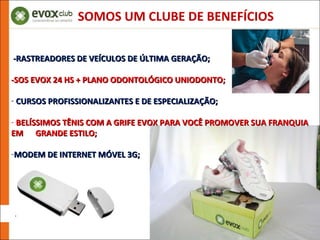 -RASTREADORES DE VEÍCULOS DE ÚLTIMA GERAÇÃO;  -SOS EVOX 24 HS + PLANO ODONTOLÓGICO UNIODONTO; CURSOS PROFISSIONALIZANTES E DE ESPECIALIZAÇÃO; BELÍSSIMOS TÊNIS COM A GRIFE EVOX PARA VOCÊ PROMOVER SUA FRANQUIA EM  GRANDE ESTILO; MODEM DE INTERNET MÓVEL 3G; SOMOS UM CLUBE DE BENEFÍCIOS 