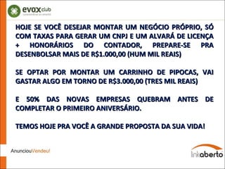 HOJE SE VOCÊ DESEJAR MONTAR UM NEGÓCIO PRÓPRIO, SÓ COM TAXAS PARA GERAR UM CNPJ E UM ALVARÁ DE LICENÇA + HONORÁRIOS DO CONTADOR, PREPARE-SE PRA DESENBOLSAR MAIS DE R$1.000,00 (HUM MIL REAIS) SE OPTAR POR MONTAR UM CARRINHO DE PIPOCAS, VAI GASTAR ALGO EM TORNO DE R$3.000,00 (TRES MIL REAIS) E 50% DAS NOVAS EMPRESAS QUEBRAM ANTES DE COMPLETAR O PRIMEIRO ANIVERSÁRIO. TEMOS HOJE PRA VOCÊ A GRANDE PROPOSTA DA SUA VIDA! 