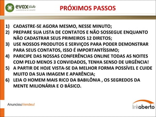 PRÓXIMOS PASSOS CADASTRE-SE AGORA MESMO, NESSE MINUTO; PREPARE SUA LISTA DE CONTATOS E NÃO SOSSEGUE ENQUANTO NÃO CADASTRAR SEUS PRIMEIROS 12 DIRETOS; USE NOSSOS PRODUTOS E SERVIÇOS PARA PODER DEMONSTRAR PARA SEUS CONTATOS, ISSO É IMPORTANTÍSSIMO; PARICIPE DAS NOSSAS CONFERÊNCIAS ONLINE TODAS AS NOITES COM PELO MENOS 3 CONVIDADOS, TENHA SENSO DE URGÊNCIA! A PARTIR DE HOJE VISTA-SE DA MELHOR FORMA POSSÍVEL E CUIDE MUITO DA SUA IMAGEM E APARÊNCIA; LEIA O HOMEM MAIS RICO DA BABILÔNIA , OS SEGREDOS DA MENTE MILIONÁRIA E O BÁSICO. 