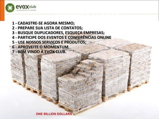 PRÓXIMOS PASSOS ONE BILLION DOLLARS 1 - CADASTRE-SE AGORA MESMO; 2 - PREPARE SUA LISTA DE CONTATOS; 3 - BUSQUE DUPLICADORES, ESQUEÇA EMPRESAS; 4 - PARTICIPE DOS EVENTOS E CONFERÊNCIAS ONLINE  5 - USE NOSSOS SERVIÇOS E PRODUTOS; 6 - APROVEITE O MOMENTUM  7 - BEM VINDO Á EVOX CLUB. 