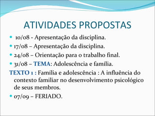ATIVIDADES PROPOSTAS 10/08 - Apresentação da disciplina. 17/08 – Apresentação da disciplina. 24/08 – Orientação para o trabalho final. 31/08 –  TEMA : Adolescência e família.  TEXTO 1 :  Família e adolescência : A influência do contexto familiar no desenvolvimento psicológico de seus membros. 07/09 – FERIADO. 