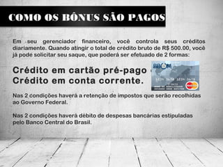 COMO OS BÔNUS SÃO PAGOS
Em seu gerenciador financeiro, você controla seus créditos
diariamente. Quando atingir o total de crédito bruto de R$ 500.00, você
já pode solicitar seu saque, que poderá ser efetuado de 2 formas:
Crédito em cartão pré-pago ou
Crédito em conta corrente.
Nas 2 condições haverá a retenção de impostos que serão recolhidas
ao Governo Federal.
Nas 2 condições haverá débito de despesas bancárias estipuladas
pelo Banco Central do Brasil.
 