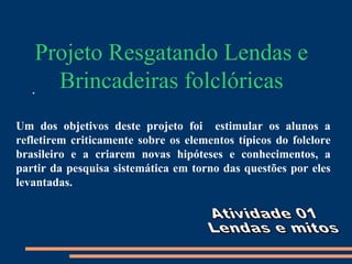Projeto Resgatando Lendas e
   .  Brincadeiras folclóricas
Um dos objetivos deste projeto foi estimular os alunos a
refletirem criticamente sobre os elementos típicos do folclore
brasileiro e a criarem novas hipóteses e conhecimentos, a
partir da pesquisa sistemática em torno das questões por eles
levantadas.
 