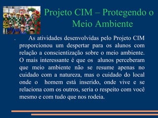 Projeto CIM – Protegendo o
                    Meio Ambiente
.       As atividades desenvolvidas pelo Projeto CIM
    proporcionou um despertar para os alunos com
    relação a conscientização sobre o meio ambiente.
    O mais interessante é que os alunos perceberam
    que meio ambiente não se resume apenas no
    cuidado com a natureza, mas o cuidado do local
    onde o homem está inserido, onde vive e se
    relaciona com os outros, seria o respeito com você
    mesmo e com tudo que nos rodeia.
 