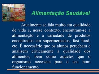 Alimentação Saudável

     Atualmente se fala muito em qualidade
de vida e, nesse contexto, encontram-se a
alimentação e a variedade de produtos
encontrados em supermercados, fast food,
etc. É necessário que os alunos percebam e
analisem criticamente a qualidade dos
alimentos, bem como aqueles que o
organismo necessita para o seu bom
funcionamento.
 