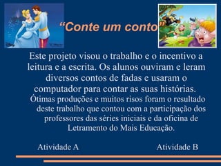 “Conte um conto”

 Este projeto visou o trabalho e o incentivo a
leitura e a escrita. Os alunos ouviram e leram
     diversos contos de fadas e usaram o
  computador para contar as suas histórias.
Ótimas produções e muitos risos foram o resultado
 deste trabalho que contou com a participação dos
   professores das séries iniciais e da oficina de
          Letramento do Mais Educação.

  Atividade A                      Atividade B
 