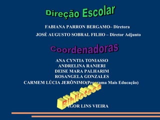 FABIANA PARRON BERGAMO– Diretora
    JOSÉ AUGUSTO SOBRAL FILHO – Diretor Adjunto




          ANA CYNTIA TONIASSO
           ANDRELINA RANIERI
          DEISE MARA PALHARIM
          ROSANGELA GONZALES
CARMEM LÚCIA JERÔNIMO(Programa Mais Educação)




                 IGOR LINS VIEIRA
 