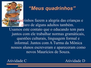 “Meus quadrinhos”

 Os quadrinhos fazem a alegria das crianças e
        claro de alguns adultos também.
 Usamos este contato que o educando tem para
  juntos com ele trabalhar normas gramáticais,
      questões culturais, linguagem formal e
    informal. Juntos com A Turma da Mônica
  nossos alunos escreveram e apareceram como
           novos Maurícios de Souza.

Atividade C                       Atividade D
 