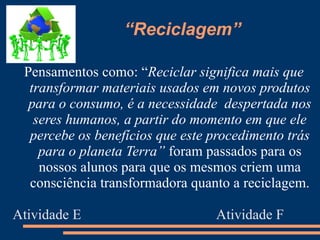 “Reciclagem”

 Pensamentos como: “Reciclar significa mais que
  transformar materiais usados em novos produtos
  para o consumo, é a necessidade despertada nos
   seres humanos, a partir do momento em que ele
  percebe os benefícios que este procedimento trás
    para o planeta Terra” foram passados para os
    nossos alunos para que os mesmos criem uma
  consciência transformadora quanto a reciclagem.

Atividade E                      Atividade F
 