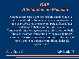 GAE
           Atividades de Fixação
 Durante o semestre além dos projetos aqui citados e
   outros realizados, foram concretizadas atividades
   que os professores preparavam para a fixação dos
        conteúdos trabalhados em sala de aula.
Também abrimos espaço para os professores do GAE,
   onde os mesmos trouxeram atividades e também
  usaram recursos da internet e do Linux Educacional
      para o apoio aos alunos com dificuldades de
                      aprendizado.

Atividade G                           Atividade H
 
