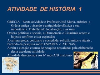 ATIVIDADE DE HISTÓRIA 1

GRÉCIA – Nesta atividade o Professor José Maria, enfatiza a
  Grécia antiga , visando a antiguidade clássica e sua
  importância. Trabalhando localização, e as suas
Ordens políticas e sociais, a Democracia e Cidadania ontem e
  hoje;os conflitos e sua expansão;
A cultura grega: cotidiano e sociedade; religião,mitos e rituais .
Partindo da pesquisa sobre ESPARTA e ATENAS.
Atraiu a atenção e senso de pesquisa nos alunos pela elaboração
  desta excelente atividade.
Atividade direcionada aos 6º anos A/B matutino.
 