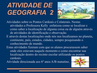 ATIVIDADE DE
GEOGRAFIA 2
Atividades sobre os Pontos Cardeais e Colaterais. Nestas
   atividades a Professora Kelly enfatizou como se localizar e
   como saber a localização de alguma coisa ou de alguém através
   de atividades de identificação e observação.
E através destas localizações onde nós nos localizamos no planeta,
   continente, país, estados, cidades, sempre pesquisando o
   conhecimento de mundo.
Estas atividades fizeram com que os alunos procurassem saber
   onde eles estavam naquele momento e como encontrar sua
   localização dentro do recinto escolar utilizando os pontos
   cardeais.
Atividade direcionada aos 6º anos A/B matutino.
 