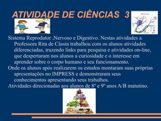 ATIVIDADE DE CIÊNCIAS 3

Sistema Reprodutor ,Nervoso e Digestivo. Nestas atividades a
   Professora Rita de Cássia trabalhou com os alunos atividades
   diferenciadas, trazendo links para pesquisa e atividades on-line,
   que despertaram nos alunos a curiosidade e o interesse em
   aprender sobre o corpo humano e seu funcionamento.
Onde os alunos após realizarem os estudos montaram suas próprias
   apresentações no IMPRESS e demonstraram seus
   conhecimentos apresentando seus trabalhos.
Atividades direcionadas aos alunos de 8º e 9º anos A/B matutino.
 