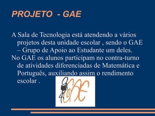 PROJETO - GAE

A Sala de Tecnologia está atendendo a vários
  projetos desta unidade escolar , sendo o GAE
  – Grupo de Apoio ao Estudante um deles.
No GAE os alunos participam no contra-turno
  de atividades diferenciadas de Matemática e
  Português, auxiliando assim o rendimento
  escolar .
 