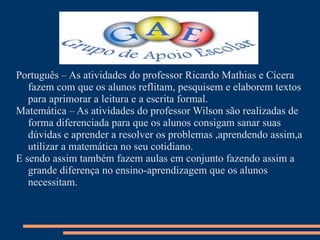 Português – As atividades do professor Ricardo Mathias e Cícera
   fazem com que os alunos reflitam, pesquisem e elaborem textos
   para aprimorar a leitura e a escrita formal.
Matemática – As atividades do professor Wilson são realizadas de
   forma diferenciada para que os alunos consigam sanar suas
   dúvidas e aprender a resolver os problemas ,aprendendo assim,a
   utilizar a matemática no seu cotidiano.
E sendo assim também fazem aulas em conjunto fazendo assim a
   grande diferença no ensino-aprendizagem que os alunos
   necessitam.
 