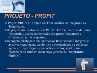 PROJETO - PROFIT
O Projeto PROFIT- Projeto aos Funcionários de Integração ás
  Tecnologias.
Este projeto foi idealizado pela PCTE: Delziene da Silva de Jesus
  Perdoncini , que há participação dos pctes: Alessandro e
  Cristiane do turno vespertino.
Um projeto criado para auxiliar nossos funcionários à integrar-se
  as novas tecnologias, dando-lhes a oportunidade de conhecer,
  aprender e aperfeiçoar seus conhecimentos, sendo assim,
  fazendo parte também desta nova geração de “imigrantes
  digitais”.
 