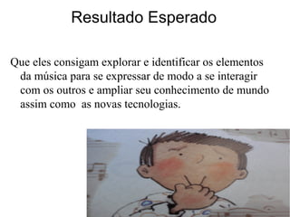 Resultado Esperado
Que eles consigam explorar e identificar os elementos
da música para se expressar de modo a se interagir
com os outros e ampliar seu conhecimento de mundo
assim como as novas tecnologias.
 
