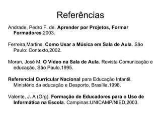 Referências
Andrade, Pedro F. de. Aprender por Projetos, Formar
Formadores.2003.
Ferreira,Martins. Como Usar a Música em Sala de Aula. São
Paulo: Contexto,2002.
Moran, José M. O Vídeo na Sala de Aula. Revista Comunicação e
educação, São Paulo,1995.
Referencial Curricular Nacional para Educação Infantil.
Ministério da educação e Desporto, Brasília,1998.
Valente, J. A (Org). Formação de Educadores para o Uso de
Informática na Escola. Campinas:UNICAMP/NIED,2003.
 