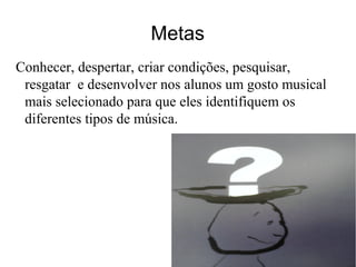 Metas
Conhecer, despertar, criar condições, pesquisar,
resgatar e desenvolver nos alunos um gosto musical
mais selecionado para que eles identifiquem os
diferentes tipos de música.
 