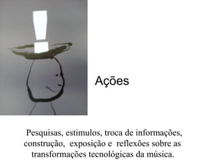 Ações
Pesquisas, estimulos, troca de informações,
construção, exposição e reflexões sobre as
transformações tecnológicas da música.
 