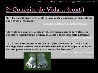 2- Conceito de Vida… (cont.) “ (…) É um continuado e constante milagre desde o nascimento “momento em que o óvulo é fecundado” (Conselho Pontifica para a Pastoral da Saúde) “ Aprende-se a viver praticando a vida, sem nunca parar de aprender, sem nunca ter o sentimento de ter chegado… com o gosto descoberto da beleza” Prof. F. Carvalho de Rodrigues “  (...) A vida humana, é mais do que a simples sobrevivência física, é a vida com dignidade, sendo esse o alcance da exigência ética de respeito à vida, por isso está presente na ética de todas as sociedades humanas.”  (In Bioética e Direitos Humanos) Dilema entre a Vida e a Morte - Interrupção Voluntária da Gravidez 