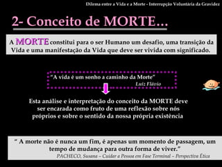2- Conceito de MORTE… A   MORTE   constitui para o ser Humano um desafio, uma transição da Vida e uma manifestação da Vida que deve ser vivida com significado.   Esta análise e interpretação do conceito da MORTE deve ser encarada como fruto de uma reflexão sobre nós próprios e sobre o sentido da nossa própria existência   “  A morte não é nunca um fim, é apenas um momento de passagem, um tempo de mudança para outra forma de viver.” PACHECO, Susana – Cuidar a Pessoa em Fase Terminal – Perspectiva Ética   “ A vida é um sonho a caminho da Morte” Luíz Flávio   Dilema entre a Vida e a Morte - Interrupção Voluntária da Gravidez 