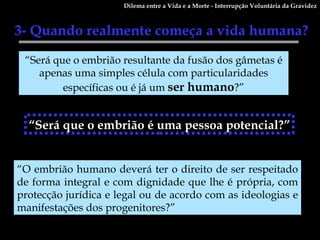 3- Quando realmente começa a vida humana?  “ Será que o embrião resultante da fusão dos gâmetas é apenas uma simples célula com particularidades específicas ou é já um  ser   humano ?” “ Será que o embrião é uma pessoa potencial?” “ O embrião humano deverá ter o direito de ser respeitado de forma integral e com dignidade que lhe é própria, com protecção jurídica e legal ou de acordo com as ideologias e manifestações dos progenitores?” Dilema entre a Vida e a Morte - Interrupção Voluntária da Gravidez 