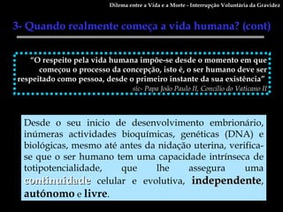 “ O respeito pela vida humana impõe-se desde o momento em que começou o processo da concepção, isto é, o ser humano deve ser respeitado como pessoa, desde o primeiro instante da sua existência”  sic- Papa João Paulo II, Concílio do Vaticano II Desde o seu inicio de desenvolvimento embrionário, inúmeras actividades bioquímicas, genéticas (DNA) e biológicas, mesmo até antes da nidação uterina, verifica-se que o ser humano tem uma capacidade intrínseca de totipotencialidade, que lhe assegura uma  continuidade  celular e evolutiva,  independente ,  autónomo  e  livre . Dilema entre a Vida e a Morte - Interrupção Voluntária da Gravidez 3- Quando realmente começa a vida humana? (cont)  