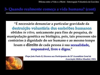 “ É necessário denunciar a particular gravidade da  destruição voluntária dos embriões humanos  obtidos  in vitro,  unicamente para fins de pesquisa, de manipulação genética ou biológica, pois, tais processos são contrários à dignidade do ser humano e ao mesmo tempo lesam o  direito  de cada pessoa á sua  sexualidade, responsável, livre e digna. ” (Papa João Paulo II, Discurso aos Participantes da 35ª Assembleia Geral de  Associação Médica Mundial, 1983)   3- Quando realmente começa a vida humana? (cont)  Dilema entre a Vida e a Morte - Interrupção Voluntária da Gravidez 