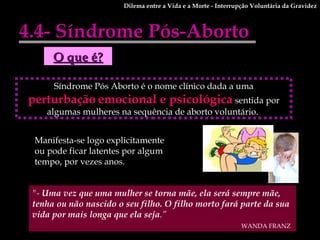 4.4- Síndrome Pós-Aborto Dilema entre a Vida e a Morte - Interrupção Voluntária da Gravidez "-  Uma vez que uma mulher se torna mãe, ela será sempre mãe, tenha ou não nascido o seu filho. O filho morto fará parte da sua vida por mais longa que ela seja .” WANDA FRANZ   Manifesta-se logo explicitamente ou pode ficar latentes por algum tempo, por vezes anos.   Síndrome Pós Aborto é o nome clínico dada a uma  perturbação   emocional e psicológica  sentida por algumas mulheres na sequência de aborto voluntário.  O que é? 