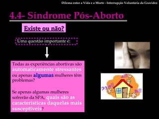 Uma questão importante é:  4.4- Síndrome Pós-Aborto Dilema entre a Vida e a Morte - Interrupção Voluntária da Gravidez Existe ou não? Todas as experiências abortivas são  automaticamente stressantes  ou apenas  algumas  mulheres têm problemas?  Se apenas algumas mulheres sofrerão da SPA,  quais são as características daquelas mais susceptíveis ?  