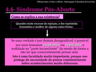 4.4- Síndrome Pós-Aborto Se uma verdade é por demais desagradável, é possível aos seres humanos  suprimir  ou  reprimir  a realidade na “parte inconsciente” da mente de forma a não ter que conscientemente pensar nela.  Isto é uma faculdade muito importante, porque nos protege da necessidade de pensar constantemente sobre acontecimentos muito dolorosos. Como se explica a sua existência? Quando existe excesso de rejeição, a dor reprimida traumatiza a mulher de alguma outra forma.  Dilema entre a Vida e a Morte - Interrupção Voluntária da Gravidez 