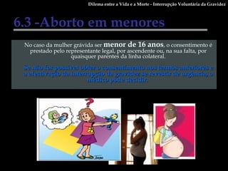 6.3 -Aborto em menores No caso da mulher grávida ser  menor de 16 anos , o consentimento é prestado pelo representante legal, por ascendente ou, na sua falta, por quaisquer parentes da linha colateral. Se não for possível obter o consentimento nos termos anteriores e a efectivação da interrupção da gravidez se revestir de urgência, o médico pode decidir.  Dilema entre a Vida e a Morte - Interrupção Voluntária da Gravidez 